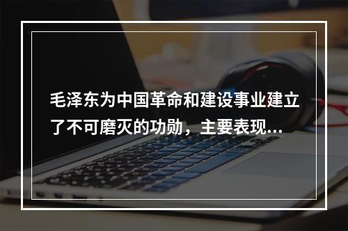 毛泽东为中国革命和建设事业建立了不可磨灭的功勋，主要表现在（