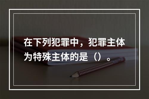 在下列犯罪中，犯罪主体为特殊主体的是（）。