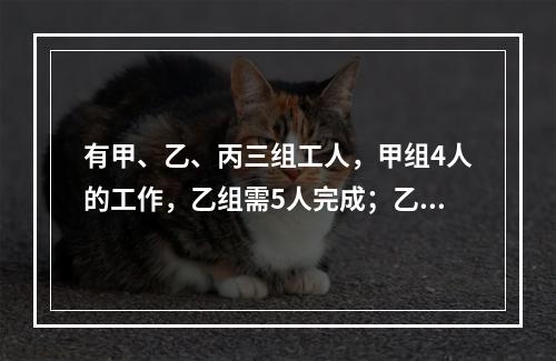 有甲、乙、丙三组工人，甲组4人的工作，乙组需5人完成；乙组3