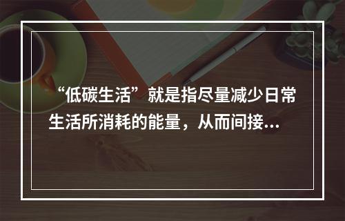 “低碳生活”就是指尽量减少日常生活所消耗的能量，从而间接降低