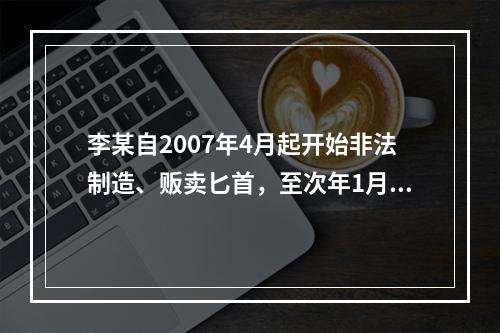 李某自2007年4月起开始非法制造、贩卖匕首，至次年1月停止