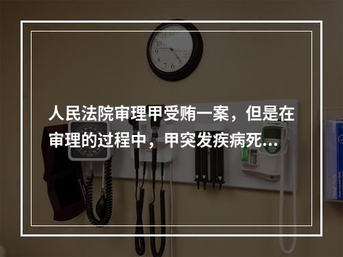 人民法院审理甲受贿一案，但是在审理的过程中，甲突发疾病死亡，