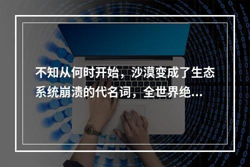 不知从何时开始，沙漠变成了生态系统崩溃的代名词，全世界绝大多