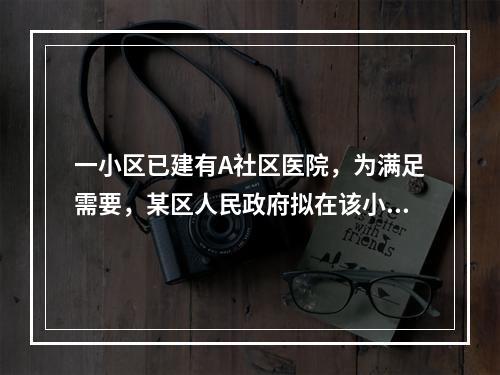 一小区已建有A社区医院，为满足需要，某区人民政府拟在该小区内