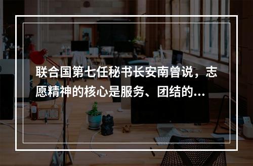 联合国第七任秘书长安南曾说，志愿精神的核心是服务、团结的理想