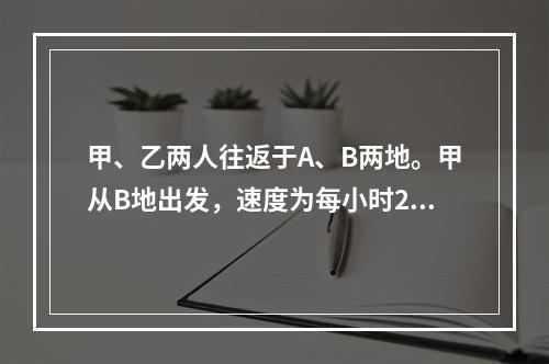 甲、乙两人往返于A、B两地。甲从B地出发，速度为每小时28千