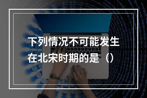 下列情况不可能发生在北宋时期的是（）