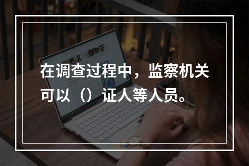 在调查过程中，监察机关可以（）证人等人员。