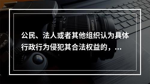 公民、法人或者其他组织认为具体行政行为侵犯其合法权益的，可以