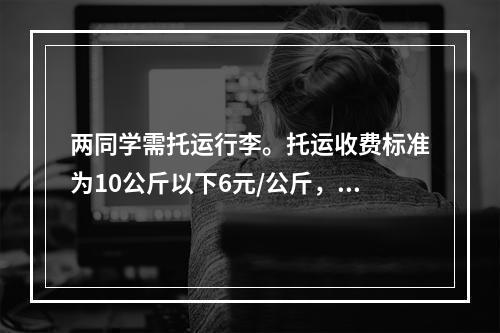 两同学需托运行李。托运收费标准为10公斤以下6元/公斤，超出