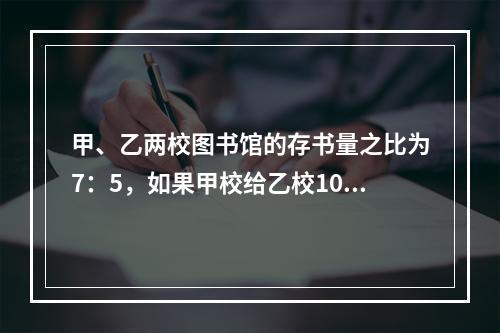 甲、乙两校图书馆的存书量之比为7：5，如果甲校给乙校10本书