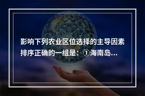 影响下列农业区位选择的主导因素排序正确的一组是：①海南岛的橡