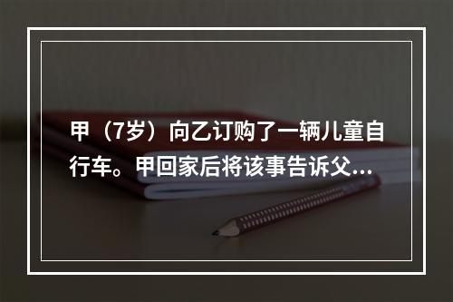 甲（7岁）向乙订购了一辆儿童自行车。甲回家后将该事告诉父亲丙