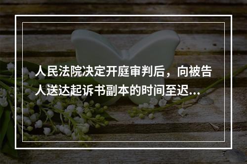 人民法院决定开庭审判后，向被告人送达起诉书副本的时间至迟应当