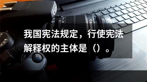 我国宪法规定，行使宪法解释权的主体是（）。