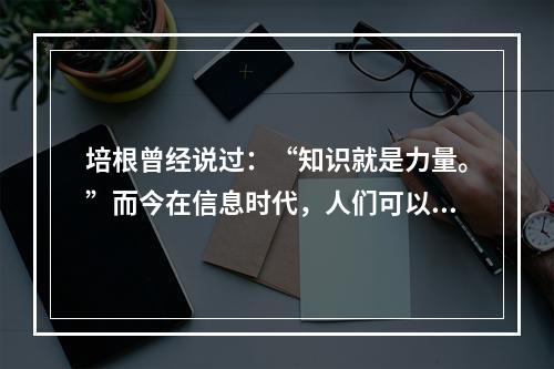 培根曾经说过：“知识就是力量。”而今在信息时代，人们可以说，