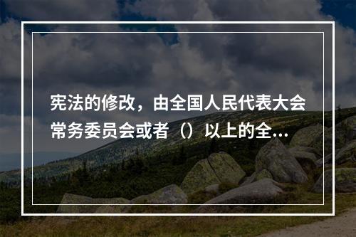 宪法的修改，由全国人民代表大会常务委员会或者（）以上的全国人