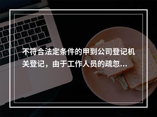 不符合法定条件的甲到公司登记机关登记，由于工作人员的疏忽，向