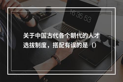 关于中国古代各个朝代的人才选拔制度，搭配有误的是（）