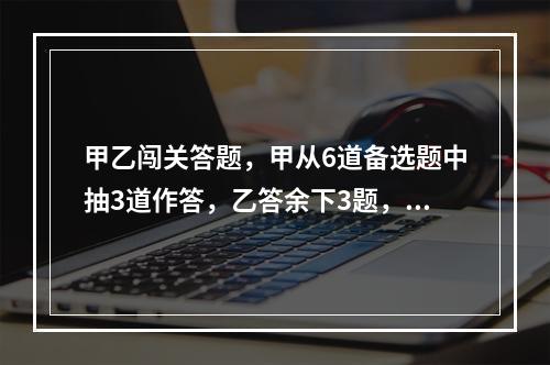 甲乙闯关答题，甲从6道备选题中抽3道作答，乙答余下3题，答对