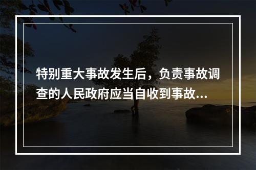 特别重大事故发生后，负责事故调查的人民政府应当自收到事故调查