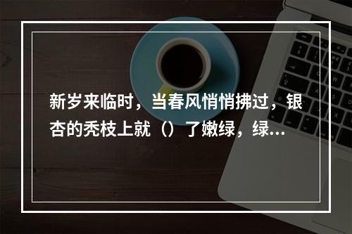 新岁来临时，当春风悄悄拂过，银杏的秃枝上就（）了嫩绿，绿叶慢