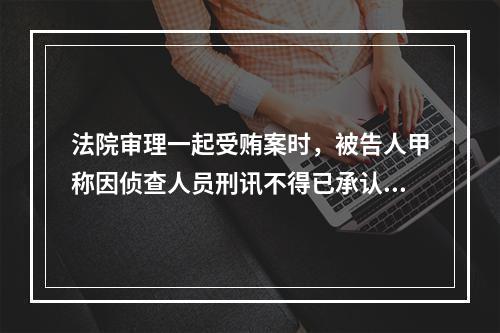 法院审理一起受贿案时，被告人甲称因侦查人员刑讯不得已承认犯罪