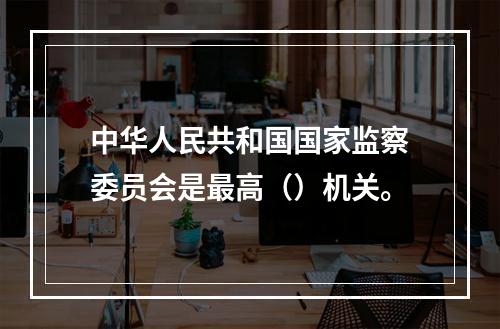 中华人民共和国国家监察委员会是最高（）机关。