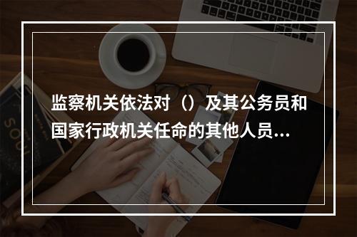 监察机关依法对（）及其公务员和国家行政机关任命的其他人员实施