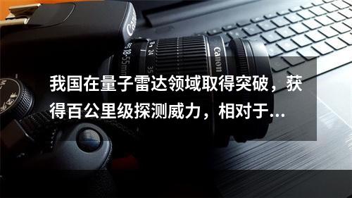 我国在量子雷达领域取得突破，获得百公里级探测威力，相对于传统