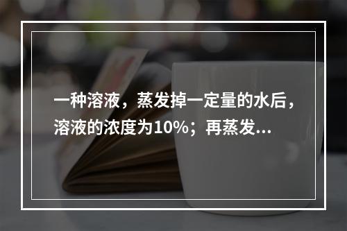 一种溶液，蒸发掉一定量的水后，溶液的浓度为10%；再蒸发掉同