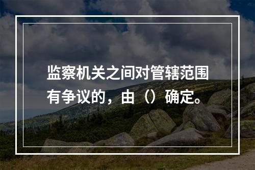 监察机关之间对管辖范围有争议的，由（）确定。