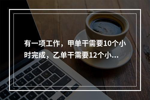 有一项工作，甲单干需要10个小时完成，乙单干需要12个小时完