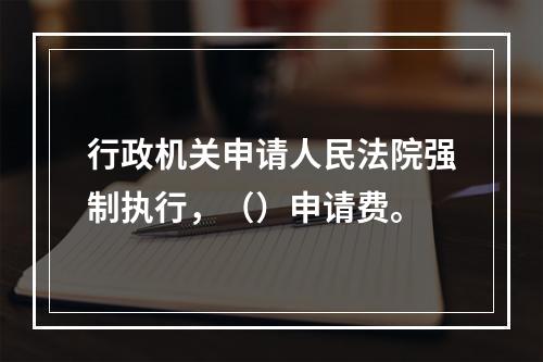 行政机关申请人民法院强制执行，（）申请费。