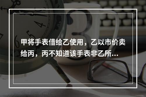 甲将手表借给乙使用，乙以市价卖给丙，丙不知道该手表非乙所有。