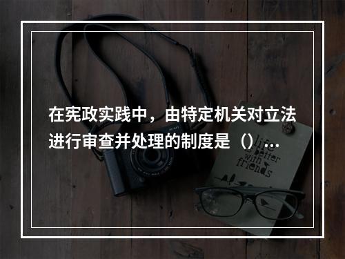 在宪政实践中，由特定机关对立法进行审查并处理的制度是（）。