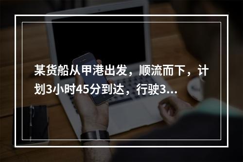 某货船从甲港出发，顺流而下，计划3小时45分到达，行驶3小时