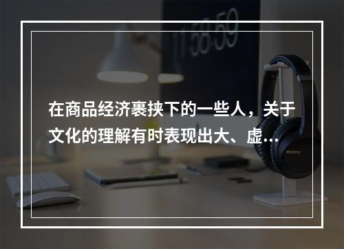 在商品经济裹挟下的一些人，关于文化的理解有时表现出大、虚、远