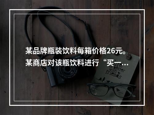 某品牌瓶装饮料每箱价格26元。某商店对该瓶饮料进行“买一送三