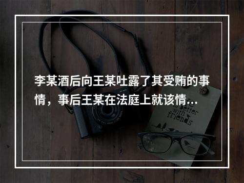 李某酒后向王某吐露了其受贿的事情，事后王某在法庭上就该情况向