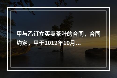 甲与乙订立买卖茶叶的合同，合同约定，甲于2012年10月7日