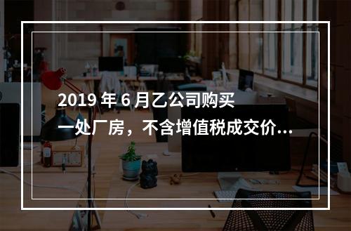 2019 年 6 月乙公司购买一处厂房，不含增值税成交价格为