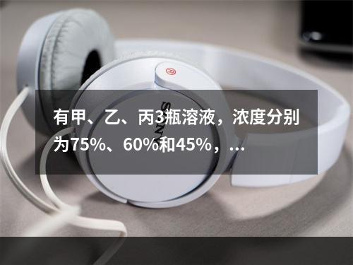 有甲、乙、丙3瓶溶液，浓度分别为75%、60%和45%，它们