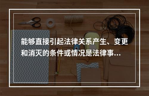 能够直接引起法律关系产生、变更和消灭的条件或情况是法律事实。