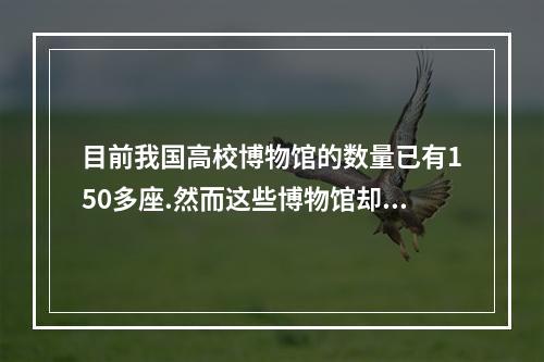 目前我国高校博物馆的数量已有150多座.然而这些博物馆却很寂