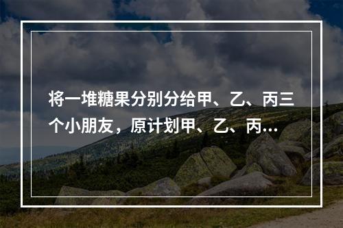 将一堆糖果分别分给甲、乙、丙三个小朋友，原计划甲、乙、丙三人