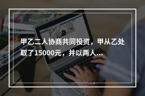 甲乙二人协商共同投资，甲从乙处取了15000元，并以两人名义