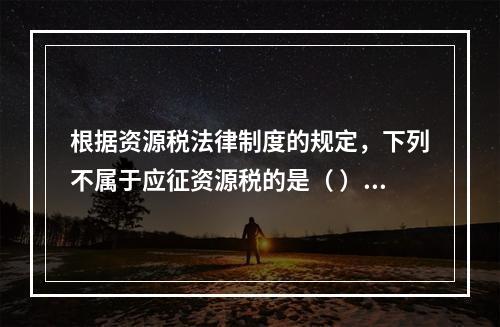 根据资源税法律制度的规定，下列不属于应征资源税的是（ ）。