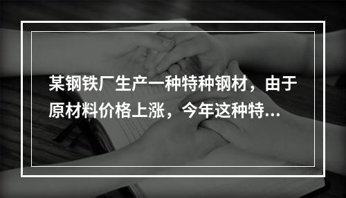 某钢铁厂生产一种特种钢材，由于原材料价格上涨，今年这种特种钢