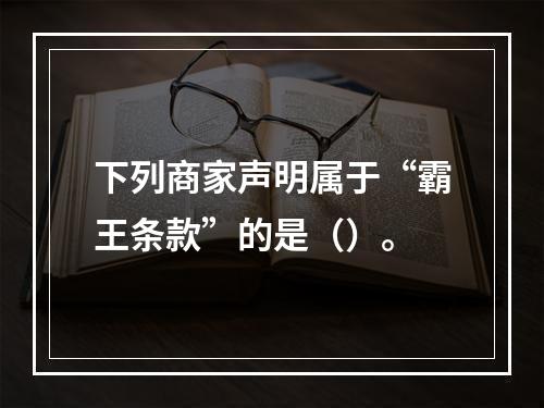 下列商家声明属于“霸王条款”的是（）。